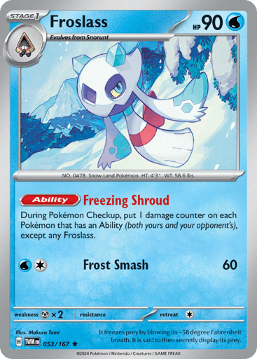 Froslass
Twilight Masquerade
Product Details
Card Number / Rarity:053/167 / Rare
Card Type / HP / Stage:Water / 90 / Stage 1
Card Text:Ability — Freezing Shroud
During Pokémon Checkup, put 1 damage counter on each Pokémon that has an Ability (both yours and your opponent's), except any Froslass.
Attack 1:[WC] Frost Smash (60)
Weakness / Resistance / Retreat Cost:Mx2 / None / 1