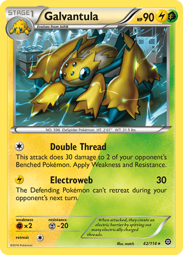 Galvantula  
Steam Siege 
Product Details
Card Number / Rarity:42/114 / Rare
Card Type / HP / Stage:Lightning Grass / 90 / Stage 1
Attack 1:[1] Double Thread
This attack does 30 damage to 2 of your opponent's Pokemon. Also apply Weakness and Resistance for Benched Pokemon.
Attack 2:[L] Electroweb (30)
The Defending Pokemon can't retreat during your opponent's next turn.
Weakness / Resistance / Retreat Cost:Fx2 / M-20 / 1