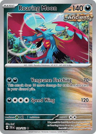 Roaring Moon
Temporal Forces
Product Details
Card Number / Rarity:109/162 / Rare
Card Type / HP / Stage:Darkness / 140 / Basic
Attack 1:[D][D] Vengeance Fletching (70+) This attack does 10 more damage for each Ancient card in your discard pile.
Attack 2:[D][C][C][C] Speed Wing (120)
Weakness / Resistance / Retreat Cost:Gx2 / None / 2