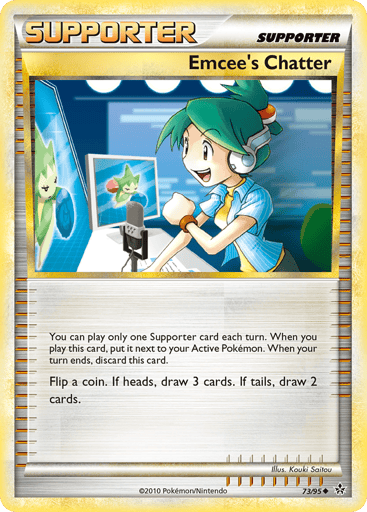 Emcee's Chatter  
Unleashed  
Product Details
Card Number / Rarity:73/95 / Uncommon
Card Type / HP / Stage:Supporter / 0 / Supporter
Card Text:You can play only one Supporter each turn. When you play this card, put it next to your Active Pokemon. When your turn ends, discard this card.
Attack 1:Flip a coin. If heads, draw 3 cards. If tails, draw 2 cards.
