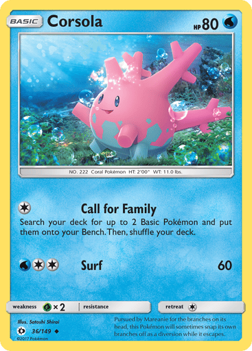 Corsola  
SM Base Set 
Product Details
Card Number / Rarity:36/149 / Uncommon
Card Type / HP / Stage:Water / 80 / Basic
Attack 1:[1] Call for Family
Search your deck for up to 2 Basic Pokemon and put them onto your Bench. Shuffle your deck afterward.
Attack 2:[2W] Surf (60)
Weakness / Resistance / Retreat Cost:Gx2 / None / 1