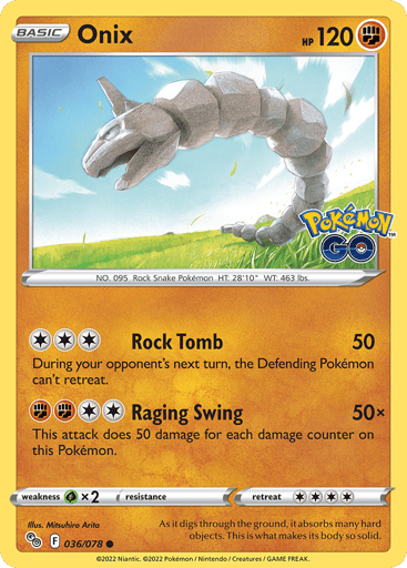 Onix
Pokemon GO
Product Details
Card Number / Rarity:036/078 / Common
Card Type / HP / Stage:Fighting / 120 / Basic
Attack 1:[3] Rock Tomb (50)
During your opponent's next turn, the Defending Pokémon can't retreat.
Attack 2:[2FF] Raging Swing (50x)
This attack does 50 damage for each damage counter on this Pokémon.
Weakness / Resistance / Retreat Cost:Gx2 / None / 4