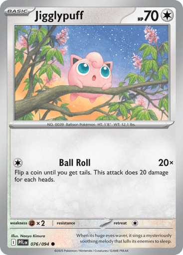 Jigglypuff
Phantasmal Flames
Product Details
Card Number / Rarity:076/094 / Common
Card Type / HP / Stage:Colorless / 70 / Basic
Attack 1:[C] Ball Roll (20x)
Flip a coin until you get tails. This attack does 20 damage for each heads.
Weakness / Resistance / Retreat Cost:Fx2 / / 1
Artist:Naoyo Kimura