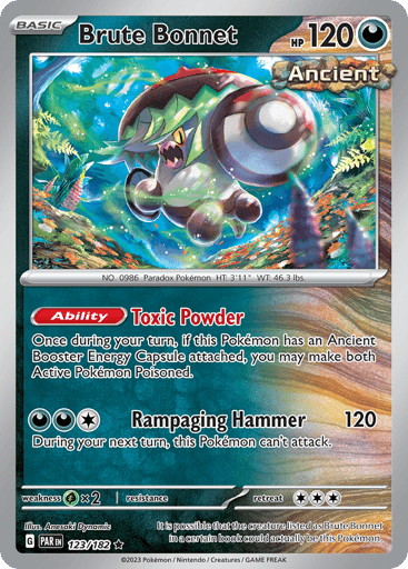 Brute Bonnet
Paradox Rift
Product Details
Card Number / Rarity:123/182 / Rare
Card Type / HP / Stage:Darkness / 120 / Basic
Card Text:Ability — Toxic Powder
Once during your turn, if this Pokémon has an Ancient Booster Energy Capsule attached, you may make both Active Pokémon Poisoned.
Attack 1:[1DD] Rampaging Hammer (120)
During your next turn, this Pokémon can’t attack.
Weakness / Resistance / Retreat Cost:Gx2 / None / 3