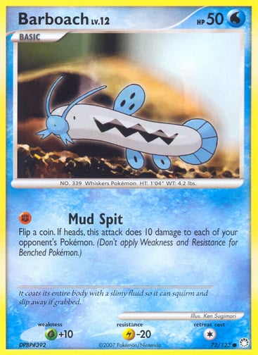 Barboach  
Mysterious Treasures 
Product Details
Card Number / Rarity:72/123 / Common
Card Type / HP / Stage:Water / 50 / Basic
Attack 1:[F] Mud Spit
Flip a coin. If heads, this attack does 10 damage to each of your opponent's Pokémon. (Don't apply Weakness and Resistance for Benched Pokémon.)
Weakness / Resistance / Retreat Cost:G+10 / L-20 / 1