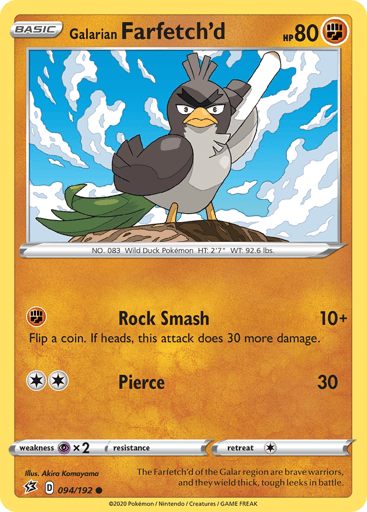 Galarian Farfetch'd
Rebel Clash
Product Details
Card Number / Rarity:094/192 / Common
Card Type / HP / Stage:Fighting / 80 / Basic
Attack 1:[F] Rock Smash (10)
Flip a coin. If heads, this attack does 30 more damage.
Attack 2:[2] Pierce (30)
Weakness / Resistance / Retreat Cost:Px2 / None / 1