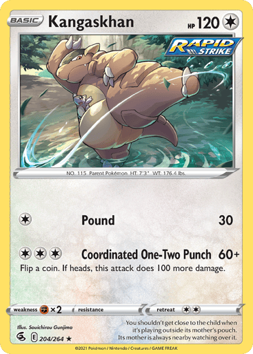 Kangaskhan
Fusion Strike
Product Details
Card Number / Rarity:204/264 / Rare
Card Type / HP / Stage:Colorless / 120 / Basic
Attack 1:[1] Pound (30)
Attack 2:[3] Coordinated One-Two Punch (60+)
Flip a coin. If heads, this attack does 100 more damage.
Weakness / Resistance / Retreat Cost:Fx2 / None / 2