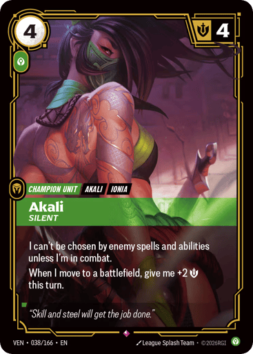 Akali, Silent
Vendetta
Product Details
I can't be chosen by enemy spells and abilities unless I'm in combat.
When I move to a battlefield, give me +2 Might this turn.
Rarity:Rare
Number:038/166
Energy Cost:4
Power Cost:1
Might:4
Card Type:Champion Unit
Tag:Ionia;Akali
Domain:Calm
Flavor Text:"Skill and steel will get the job done."