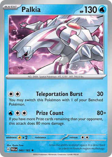 Palkia
Paradox Rift
Product Details
Card Number / Rarity:040/182 / Rare
Card Type / HP / Stage:Water / 130 / Basic
Attack 1:[2] Teleportation Burst (30)
You may switch this Pokémon with 1 of your Benched Pokémon.
Attack 2:[2W] Prize Count (80+)
If you have more Prize cards remaining than your opponent, this attack does 80 more damage.
Weakness / Resistance / Retreat Cost:Lx2 / None / 2