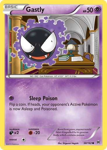 Gastly  
BREAKthrough 
Product Details
Card Number / Rarity:58/162 / Common
Card Type / HP / Stage:Psychic / 50 / Basic
Attack 1:[P] Sleep Poison
Flip a coin. If heads, your opponent's Active Pokémon is now Asleep and Poisoned.
Weakness / Resistance / Retreat Cost:Dx2 / F-20 / 1