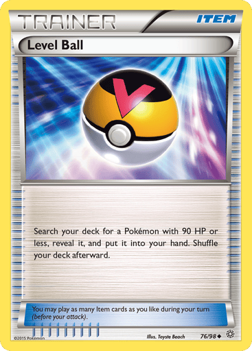 Level Ball 
Ancient Origins 
Product Details
Card Number / Rarity:76/98 / Uncommon
Card Type / HP / Stage:Item / /
Card Text:Search your deck for a Pokemon with 90 HP or less, reveal it, and put it into your hand. Shuffle your deck afterwared.