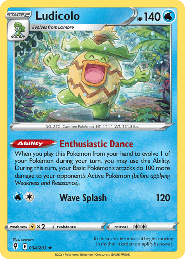 Ludicolo
Evolving Skies
Product Details
Card Number / Rarity:034/203 / Holo Rare
Card Type / HP / Stage:Water / 140 / Stage 2
Card Text:Ability — Enthusiastic Dance
When you play this Pokemon from your hand to evolve 1 of your Pokemon during your turn, you may use this Ability. During this turn, your Basic Pokemon's attacks do 100 more damage to your opponent's Active Pokemon (before applying Weakness and Resistance).
Attack 1:[1W] Wave Splash (120)
Weakness / Resistance / Retreat Cost:Lx2 / None / 2