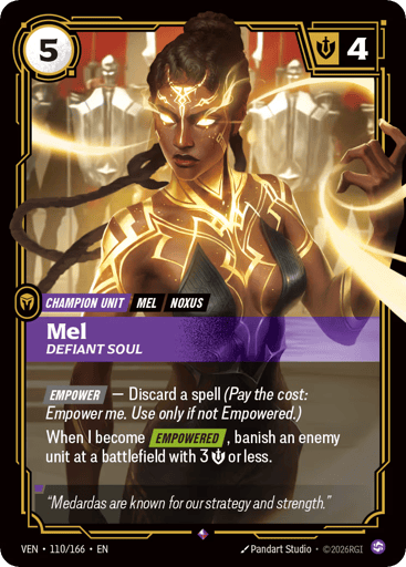 Mel, Defiant Soul
Vendetta
Product Details
[EMPOWER] ‚Äî Discard a spell (Pay the cost: Empower me. Use only if not Empowered.)
When I become [EMPOWERED], banish an enemy unit at a battlefield with 3 Might or less.
Rarity:Rare
Number:110/166
Energy Cost:5
Might:4
Card Type:Champion Unit
Tag:Noxus;Mel
Domain:Chaos
Flavor Text:Medardas are known for our strategy and strength."