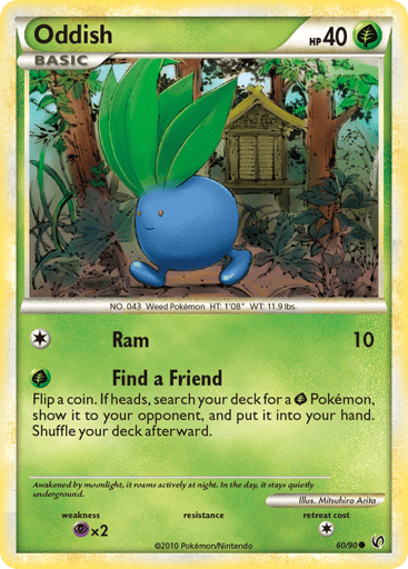 Oddish  
Unleashed  
Product Details
Card Number / Rarity:60/90 / Common
Card Type / HP / Stage:Grass / 40 / Basic
Attack 1:[1] Ram (10)
Attack 2:[G] Find a Friend - Flip a coin. If heads, search your deck for a G Pokemon, show it to your opponent, and put it into your hand. Shuffle your deck afterward.
Weakness / Resistance / Retreat Cost:Px2 / / 1