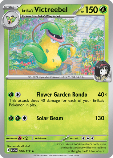 Erika's Victreebel
Ascended Heroes
Product Details
Card Number / Rarity:006/217 / Rare
Card Type / HP / Stage:Grass / 150 / Stage 2
Attack 1:[GC] Flower Garden Rondo (40x)
This attack does 40 damage for each of your Erika's Pokemon in play.
Attack 2:[GGC] Solar Beam (130)
Weakness / Resistance / Retreat Cost:Rx2 / / 3