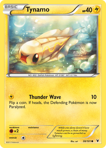 Tynamo  
Noble Victories 
Product Details
Card Number / Rarity:38/101 / Common
Card Type / HP / Stage:Lightning / 40 / Basic
Attack 1:[L] Thunder Wave (10) Flip a coin. If heads, the Defending Pokemon is now Paralyzed.
Weakness / Resistance / Retreat Cost:Fx2 / / 1