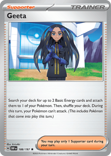 Geeta
Obsidian Flames
Product Details
Card Number / Rarity:188/197 / Rare
Card Type / HP / Stage:Supporter / /
Card Text:Search your deck for up to 2 Basic Energy cards and attach them to 1 of your Pokémon. Then, shuffle your deck. During this turn, your Pokémon can't attack. (This includes Pokémon that come into play this turn)

You may play only 1 Supporter card during your turn.
