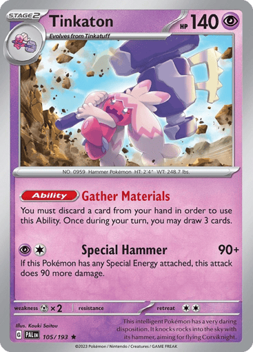 Tinkaton
Paldea Evolved
Product Details
Card Number / Rarity:105/193 / Rare
Card Type / HP / Stage:Psychic / 140 / Stage 2
Card Text:Ability — Gather Materials
You must discard a card from your hand in order to use this Ability. Once during your turn, you may draw 3 cards.
Attack 1:[1P] Special Hammer (90+)
If this Pokémon has any Special Energy attached, this attack does 90 more damage.
Weakness / Resistance / Retreat Cost:Mx2 / None / 2