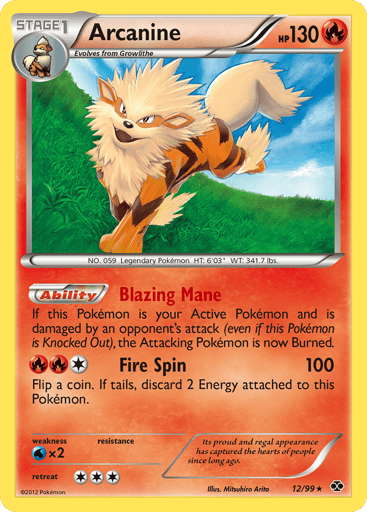 Arcanine
Next Destinies
Product Details
Card Number / Rarity:12/99 / Rare
Card Type / HP / Stage:Fire / 130 / Stage 1
Card Text:Blazing Mane - If this Pokemon is your Active Pokemon and is damaged by an opponent's attack (even if this Pokemon is Knocked Out), the Attacking Pokemon is now Burned. (Ability)
Attack 1:[1RR] Fire Spin (100) Flip a coin. If tails, discard 2 Energy attached to this Pokemon.
Weakness / Resistance / Retreat Cost:Wx2 / / 3
