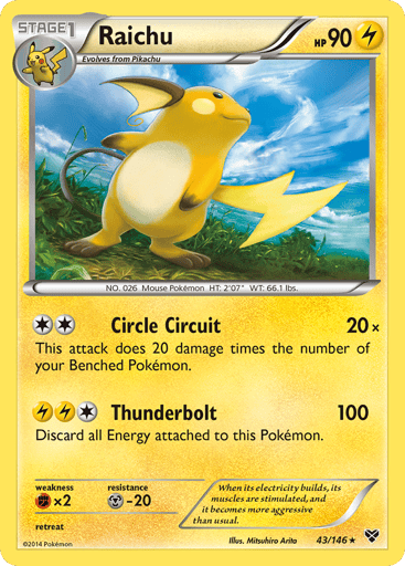 Raichu  
Battle Arena Deck Exclusive 
Product Details
Card Number / Rarity:043/146 / Rare
Card Type / HP / Stage:Lightning / 90 / Stage 1
Attack 1:[2] Circle Circuit (20x)
This attack does 20 damage times the number of your Benched Pokémon.
Attack 2:[1LL] Thunderbolt (100)
Discard all Energy attached to this Pokémon.
Weakness / Resistance / Retreat Cost:Fx2 / M-20 /