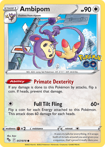 Ambipom
Pokemon GO
Product Details
Card Number / Rarity:057/078 / Common
Card Type / HP / Stage:Colorless / 90 / Stage 1
Card Text:Ability — Primate Dexterity
If any damage is done to this Pokémon by attacks, flip a coin. If heads, prevent that damage.
Attack 1:[1] Full Tilt Fling (60x)
Flip a coin for each Energy attached to this Pokémon. This attack does 60 damage for each heads.
Weakness / Resistance / Retreat Cost:Fx2 / None / 1