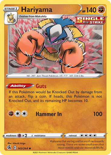 Hariyama
Fusion Strike
Product Details
Card Number / Rarity:143/264 / Uncommon
Card Type / HP / Stage:Fighting / 140 / Stage 1
Card Text:Ability — Guts
If this Pokémon would be Knocked Out by damage from an attack, flip a coin. If heads, this Pokémon is not Knocked Out, and it's remaining HP becomes 10.
Attack 1:[2F] Hammer In (100)
Weakness / Resistance / Retreat Cost:Px2 / None / 4