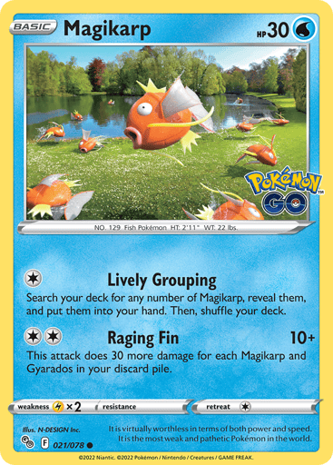 Magikarp
Pokemon GO
Product Details
Card Number / Rarity:021/078 / Common
Card Type / HP / Stage:Water / 30 / Basic
Attack 1:[1] Lively Grouping
Search your deck for any number of Magikarp, reveal them, and put them into your hand. Then, shuffle your deck.
Attack 2:[2] Raging Fin (10+)
This attack does 30 more damage for each Magikarp and Gyarados in your discard pile.
Weakness / Resistance / Retreat Cost:Lx2 / None / 1