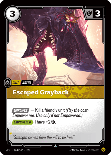 Escaped Grayback
Vendetta
Product Details
[EMPOWER] — Kill a friendly unit (Pay the cost: Empower me. Use only if not Empowered.)
[EMPOWERED] I have +2 Might.
Rarity:Uncommon
Number:124/166
Energy Cost:3
Might:3
Card Type:Unit
Tag:Noxus
Domain:Order
Flavor Text:"Strength comes from the will to be free."