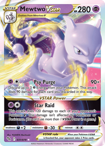 Mewtwo VSTAR 
Pokemon GO 
Product Details
Card Number / Rarity:031/078 / Ultra Rare
Card Type / HP / Stage:Psychic / 280 / VSTAR
Attack 1:[1P] Psy Purge (90x)
Discard up to 3 P Energy from your Pokémon. This does 90 damage for each card you discarded in this way.
Attack 2:VSTAR Power
[1P] Star Raid
This attack does 120 damage to each of your opponent's Pokémon V. This damage isn't affected by Weakness or Resistance. (You can't use more than 1 VSTAR Power in a game.)