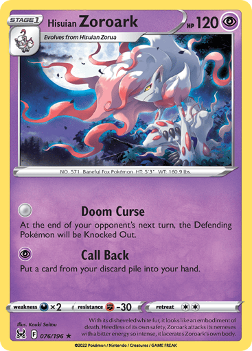 Hisuian Zoroark
Lost Origin
Product Details
Card Number / Rarity:076/196 / Holo Rare
Card Type / HP / Stage:Psychic / 120 / Stage 1
Attack 1:[0] Doom Curse
At the end of your opponent's next turn, the Defending Pokémon will be Knocked Out.
Attack 2:[P] Call Back
Put a card from your discard pile into your hand.
Weakness / Resistance / Retreat Cost:Dx2 / F-30 / 2