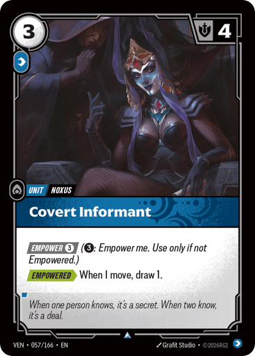 Covert Informant
Vendetta
Product Details
[EMPOWER 3] (3: Empower me. Use only if not Empowered.)
[EMPOWERED] When I move, draw 1.
Rarity:Uncommon
Number:057/166
Energy Cost:3
Power Cost:1
Might:4
Card Type:Unit
Tag:Noxus
Domain:Mind