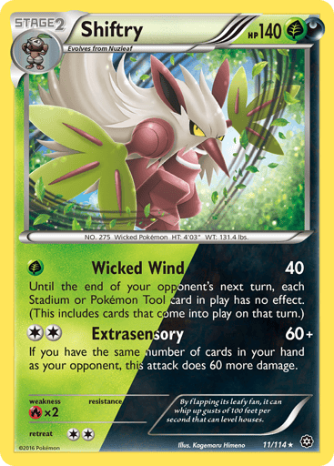 Shiftry  
Steam Siege 
Product Details
Card Number / Rarity:11/114 / Holo Rare
Card Type / HP / Stage:Grass Darkness / 140 / Stage 2
Attack 1:[G] Wicked Wind (40)
Until the end of your opponent's next turn, each Stadium or Pokemon Tool card in play has no effect. (This includes cards that come into play on that turn.)
Attack 2:[2] Extrasensory (60+)
If you have the same number of cards in your hand as your opponent, this attack does 60 more damage.
Weakness / Resistance / Retreat Cost:Rx2 / None / 2