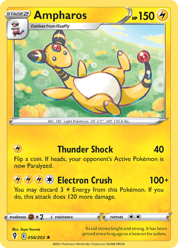 Ampharos
Evolving Skies
Product Details
Card Number / Rarity:056/203 / Rare
Card Type / HP / Stage:Lightning / 150 / Stage 2
Attack 1:[L] Thunder Shock (40)
Flip a coin. If heads, your opponent's Active Pokemon is now Paralyzed.
Attack 2:[1LLL] Electron Crush (100+)
You may discard 3 L Energy from this Pokemon. If you do, this attack does 120 more damage.
Weakness / Resistance / Retreat Cost:Fx2 / None / 2