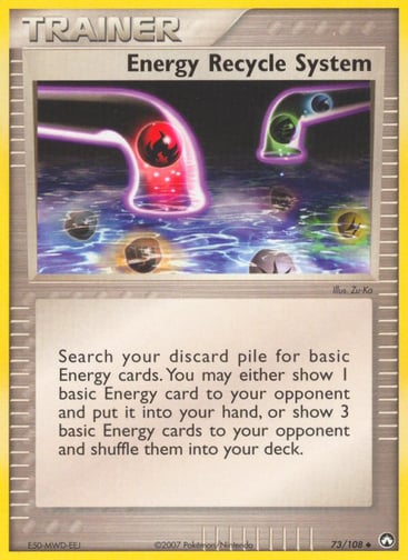 Energy Recycle System 
Power Keepers 
Product Details
Card Number / Rarity:73/108 / Uncommon
Card Type / HP / Stage:Trainer / 0 / Trainer
Attack 1:Search your discard pile for basic Energy cards. You may either show 1 basic Energy card to your opponent and put it into your hand, or show 3 basic Energy cards to your opponent and shuffle them into your deck.