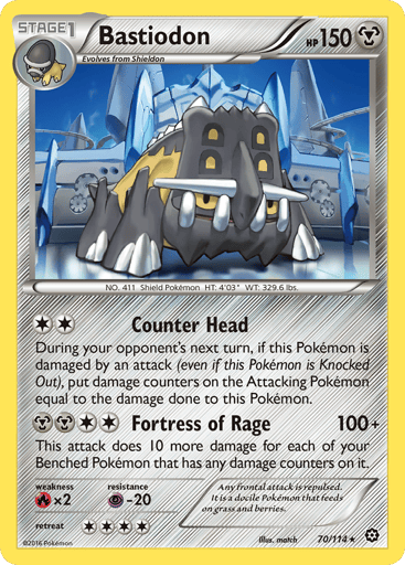 Bastiodon  
Steam Siege 
Product Details
Card Number / Rarity:70/114 / Rare
Card Type / HP / Stage:Metal / 150 / Stage 1
Attack 1:[2] Counter Head
During your opponent's next turn, if this Pokemon is damaged by an attack (even if this Pokemon is Knocked Out), put damage counters on the attacking Pokemon equal to the damage done to this Pokemon.
Attack 2:[2MM] Fortress of Rage (100+)
This attack does 10 more damage for each of your Benched Pokemon that has any damage counters on it.