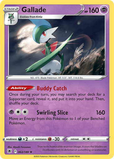 Gallade
Astral Radiance
Product Details
Card Number / Rarity:062/189 / Holo Rare
Card Type / HP / Stage:Psychic / 160 / Stage 2
Card Text:Ability — Buddy Catch
Once during your turn, you may search your deck for a Supporter card, reveal it, and put it into your hand. Then, shuffle your deck.
Attack 1:[2P] Swirling Slice (160)
Move an Energy from this Pokémon to 1 of your Benched Pokémon.
Weakness / Resistance / Retreat Cost:Dx2 / F-30 / 2