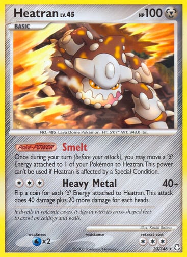 Heatran  
DP Legends Awakened 
Product Details
Card Number / Rarity:30/146 / Rare
Card Type / HP / Stage:Metal / 100 / Basic
Card Text:Poké-POWER — Smelt
Once during your turn (before your attack), you may move a Metal Energy attached to 1 of your Pokémon to Heatran. This power can't be used if Heatran is affected by a Special Condition.
Attack 1:[3] Heavy Metal (40+)
Flip a coin for each Metal Energy attached to Heatran. This attack does 40 damage plus 20 more damage for each heads.