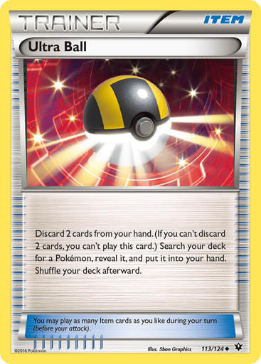 Ultra Ball  
Fates Collide  
Product Details
Card Number / Rarity:113/124 / Uncommon
Card Type / HP / Stage:Item / /
Card Text:Discard 2 cards from your hand. (If you can't discard 2 cards, you can't play this card.) Search your deck for a Pokemon, reveal it, and put it into your hand. Shuffle your deck afterward.