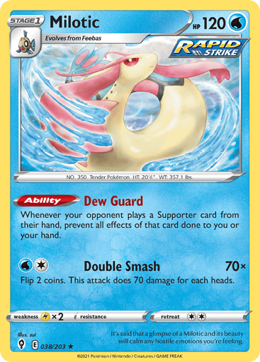 Milotic
Evolving Skies
Product Details
Card Number / Rarity:038/203 / Rare
Card Type / HP / Stage:Water / 120 / Stage 1
Card Text:Ability — Dew Guard
Whenever your opponent plays a Supporter card from their hand, prevent all effects of that card done to you or your hand.
Attack 1:[1W] Double Smash (70x)
Flip 2 coins. This attack does 70 damage for each heads.
Weakness / Resistance / Retreat Cost:Lx2 / None / 2
