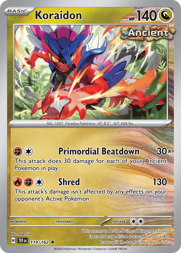 Koraidon
Temporal Forces
Product Details
Card Number / Rarity:119/162 / Rare
Card Type / HP / Stage:Dragon / 140 / Basic
Attack 1:[F][C] Primeval Battering (30x) This attack does 30 damage for each of your Ancient Pokémon in play.
Attack 2:[F][F][C] Shred (130) This attack's damage isn't affected by any effects on your opponent's Active Pokémon.
Weakness / Resistance / Retreat Cost:None / None / 2