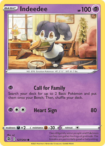 Indeedee  
Fusion Strike 
Product Details
Card Number / Rarity:127/264 / Common
Card Type / HP / Stage:Psychic / 100 / Basic
Attack 1:[P] Call for Family
Search your deck for up to 2 Basic Pokémon and put them onto your Bench. Then, Shuffle your deck.
Attack 2:[2P] Heart Sign (80)
Weakness / Resistance / Retreat Cost:Dx2 / F-30 / 1