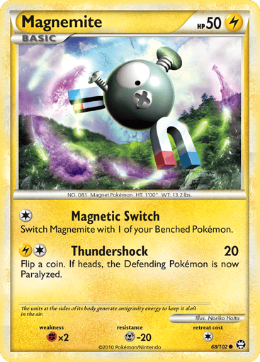 Magnemite 
Triumphant 
Product Details
Card Number / Rarity:68/102 / Common
Card Type / HP / Stage:Lightning / 50 / Basic
Attack 1:[1] Magnetic Switch - Switch Magnemite with 1 of your Benched Pokemon.
Attack 2:[1L] Thundershock (20) Flip a coin. If heads, the Defending Pokemon is now Paralyzed.
Weakness / Resistance / Retreat Cost:Fx2 / M-20 / 1