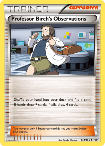 Professor Birch's Observations 
Primal Clash 
Product Details
Card Number / Rarity:134/160 / Uncommon
Card Type / HP / Stage:Supporter / /
Card Text:Shuffle your hand into your deck and flip a coin. If heads, draw 7 cards. If tails, draw 4 cards.