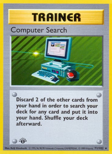 Computer Search 
Base Set 
Product Details
Card Number / Rarity:071/102 / Rare
Card Type / HP / Stage:Trainer / /
Card Text:Discard 2 of the other cards from your hand in order to search your deck for any card and put it into your hand. Shuffle your deck afterward.