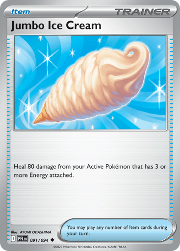 Jumbo Ice Cream
Phantasmal Flames
Product Details
Card Number / Rarity:091/094 / Uncommon
Card Type / HP / Stage:Trainer - Item / /
Card Text:Heal 80 damage from your Active Pokemon that has 3 or more Energy attached.
Artist:AYUMI ODASHIMA