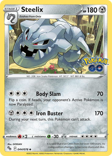 Steelix
Pokemon GO
Product Details
Card Number / Rarity:044/078 / Uncommon
Card Type / HP / Stage:Metal / 180 / Stage 1
Attack 1:[3] Body Slam (70)
Flip a coin. If heads, your opponent's Active Pokémon is now Paralyzed.
Attack 2:[3M] Iron Buster (170)
During your next turn, this Pokémon can't attack.
Weakness / Resistance / Retreat Cost:Rx2 / G-30 / 4