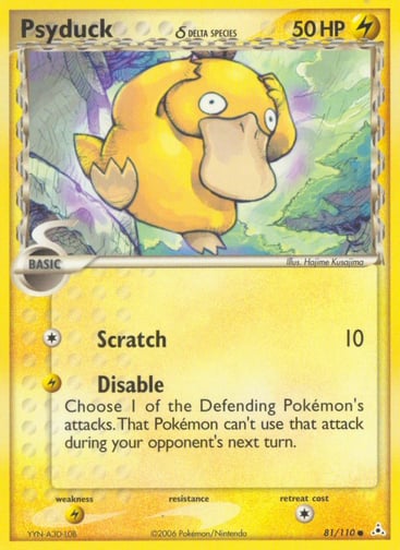 Psyduck (Delta Species) 
Holon Phantoms  
Product Details
Card Number / Rarity:81/110 / Common
Card Type / HP / Stage:Lightning / 50 / Basic
Attack 1:[1] Scratch (10)
Attack 2:[L] Disable
Choose 1 of the Defending Pokemon's attacks. That Pokemon can't use that attack during your opponent's next turn.
Weakness / Resistance / Retreat Cost:Lx2 / None / 1