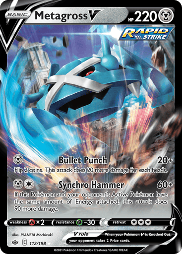 Metagross V 
Chilling Reign 
Product Details
Card Number / Rarity:112/198 / Ultra Rare
Card Type / HP / Stage:Metal / 220 / Basic
Attack 1:[M] Bullet Punch (20+)
Flip 2 coins. This attack does 20 more damage for each heads.
Attack 2:[1M] Synchro Hammer (60+)
If this Pokemon and your opponent's Active Pokemon have the same amount of Energy attached, this attack does 90 more damage.
Weakness / Resistance / Retreat Cost:Rx2 / G-30 / 3