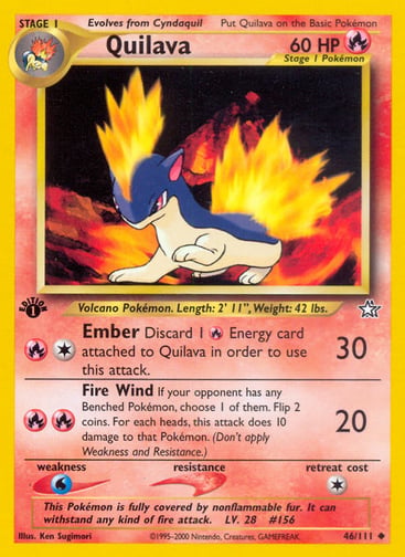 Quilava (1st Edition) 
Neo Genesis 
Product Details
Card Number / Rarity:046/111 / Uncommon
Card Type / HP / Stage:Fire / 60 / Stage 1
Attack 1:[1R] Ember (30)
Discard 1 Fire Energy card attached to Quilava in order to use this attack.
Attack 2:[RR] Fire Wind (20)
If your opponent has any Benched Pokémon, choose 1 of them. Flip 2 coins. For each heads, this attack does 10 damage to that Pokémon. (Don't apply Weakness and Resistance.)
Weakness / Resistance / Retreat Cost:W / / 1