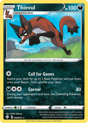 Thievul
Shining Fates
Product Details
Card Number / Rarity:048/072 / Holo Rare
Card Type / HP / Stage:Darkness / 100 / Stage 1
Attack 1:[1] Call for Goons
Search your deck for up to 3 Basic Pokemon and put them onto your Bench. Then, shuffle your deck.
Attack 2:[D2] Corner (80)
During your opponent's next turn, the Defending Pokemon can't retreat.
Weakness / Resistance / Retreat Cost:Gx2 / None / 1